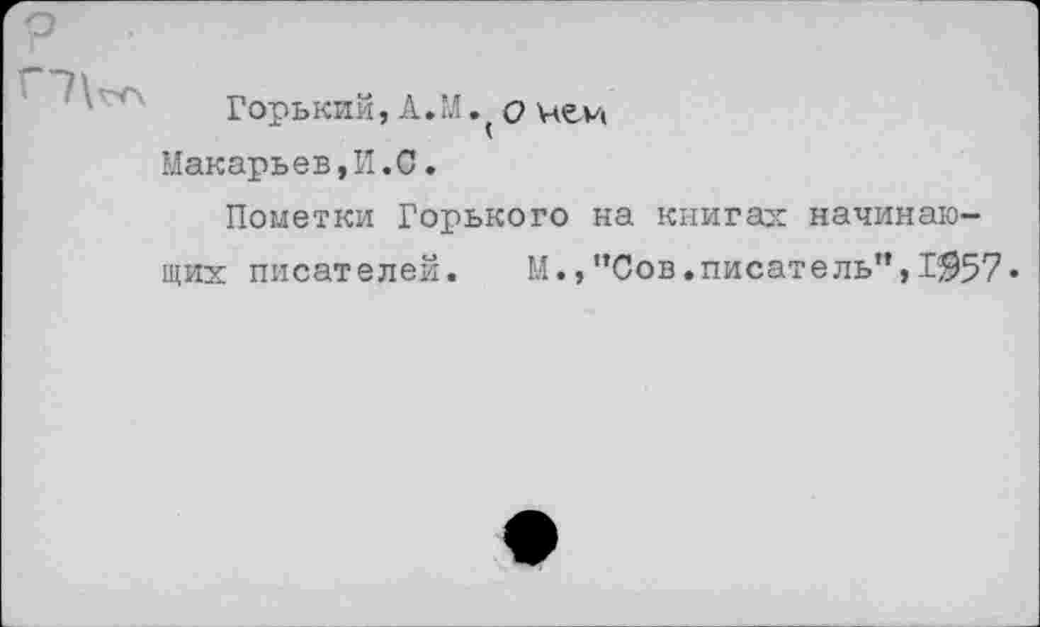 ﻿Горький, А. М. о чей Макарьев,И.С.
Пометки Горького на книгах начинающих писателей. М.,"Сов.писатель”,1^57«